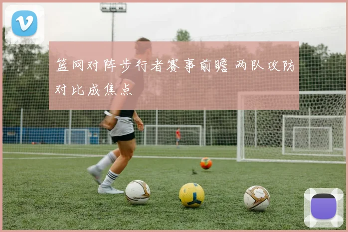 篮网对阵步行者赛事前瞻 两队攻防对比成焦点