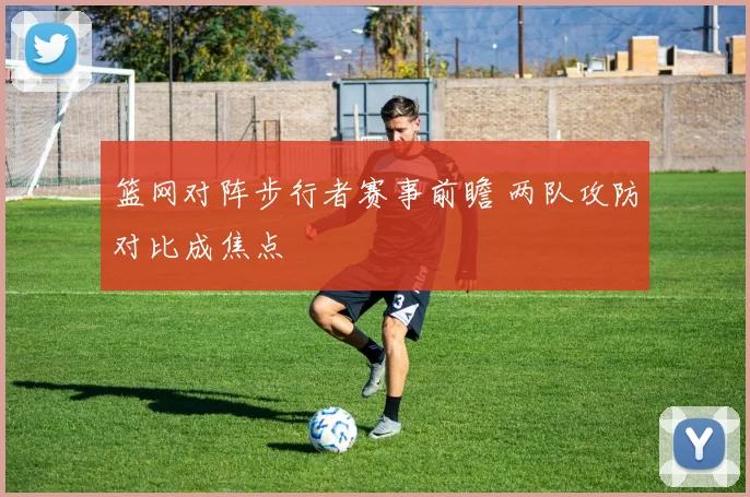 篮网对阵步行者赛事前瞻 两队攻防对比成焦点