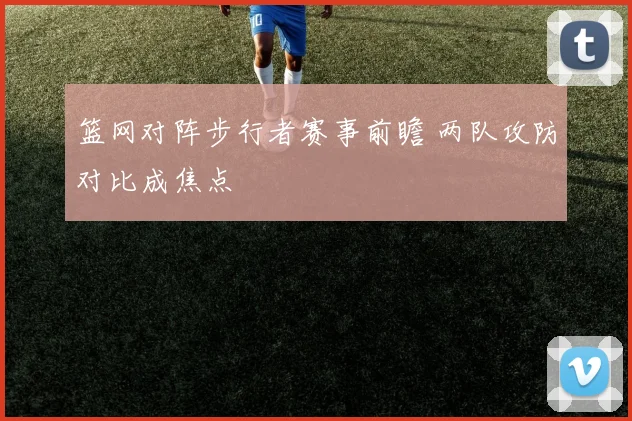 篮网对阵步行者赛事前瞻 两队攻防对比成焦点