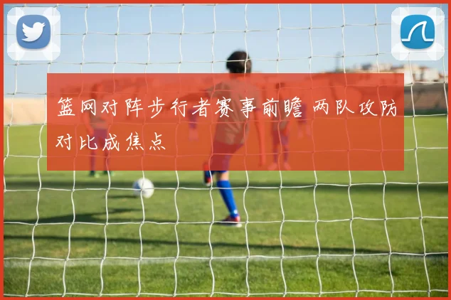 篮网对阵步行者赛事前瞻 两队攻防对比成焦点