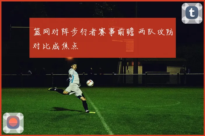 篮网对阵步行者赛事前瞻 两队攻防对比成焦点