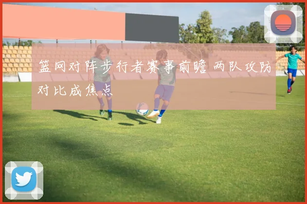 篮网对阵步行者赛事前瞻 两队攻防对比成焦点
