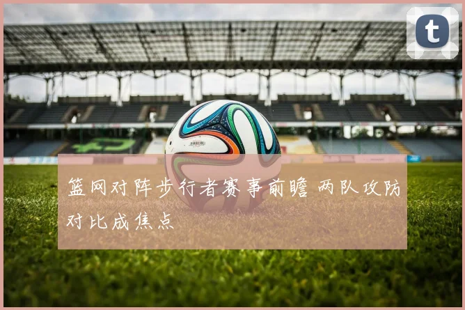 篮网对阵步行者赛事前瞻 两队攻防对比成焦点