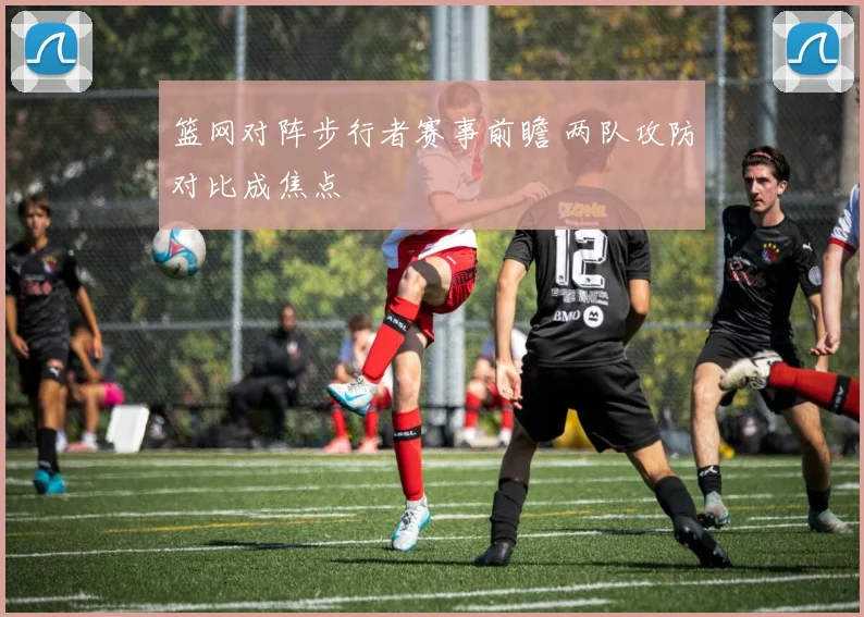 篮网对阵步行者赛事前瞻 两队攻防对比成焦点