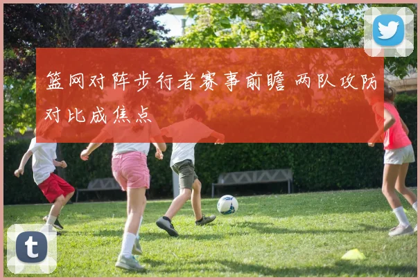 篮网对阵步行者赛事前瞻 两队攻防对比成焦点