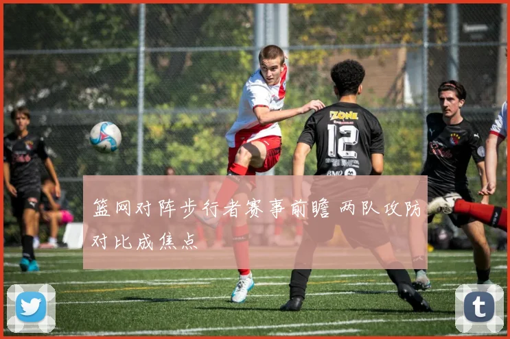 篮网对阵步行者赛事前瞻 两队攻防对比成焦点
