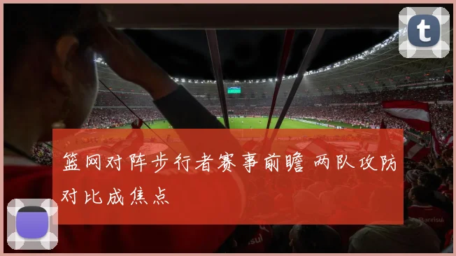 篮网对阵步行者赛事前瞻 两队攻防对比成焦点