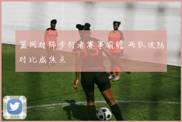 篮网对阵步行者赛事前瞻 两队攻防对比成焦点