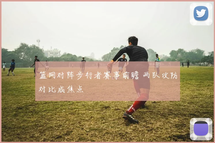 篮网对阵步行者赛事前瞻 两队攻防对比成焦点