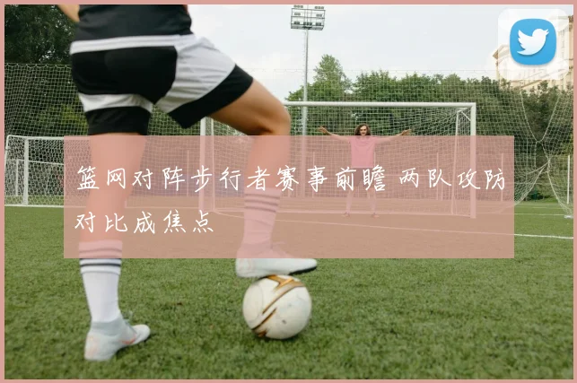 篮网对阵步行者赛事前瞻 两队攻防对比成焦点