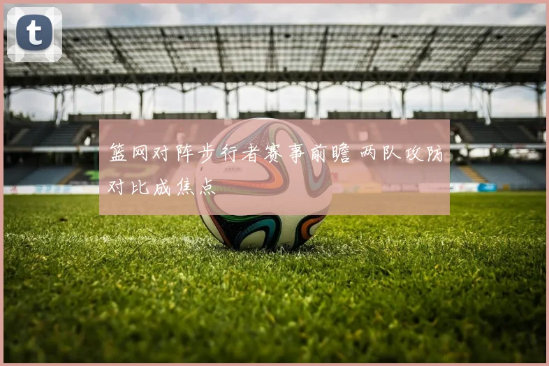 篮网对阵步行者赛事前瞻 两队攻防对比成焦点