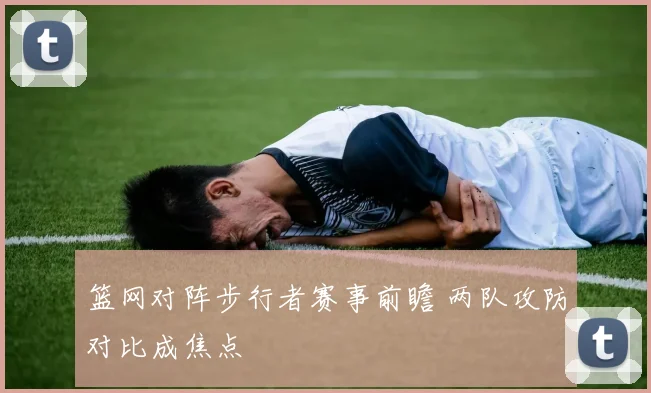 篮网对阵步行者赛事前瞻 两队攻防对比成焦点