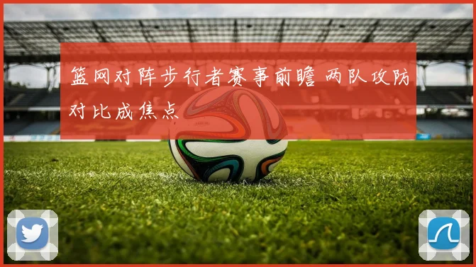 篮网对阵步行者赛事前瞻 两队攻防对比成焦点