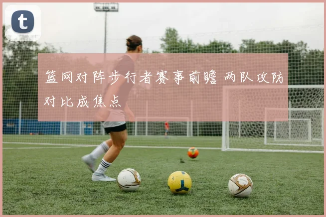 篮网对阵步行者赛事前瞻 两队攻防对比成焦点