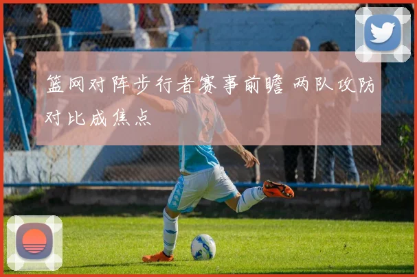 篮网对阵步行者赛事前瞻 两队攻防对比成焦点
