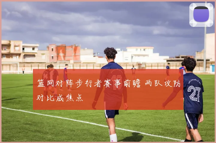 篮网对阵步行者赛事前瞻 两队攻防对比成焦点