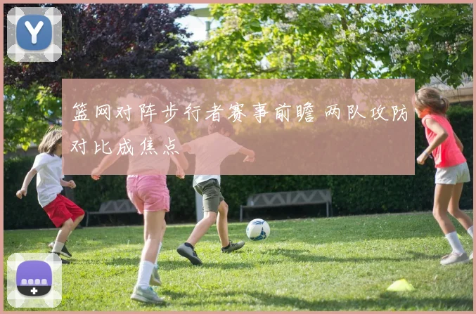 篮网对阵步行者赛事前瞻 两队攻防对比成焦点