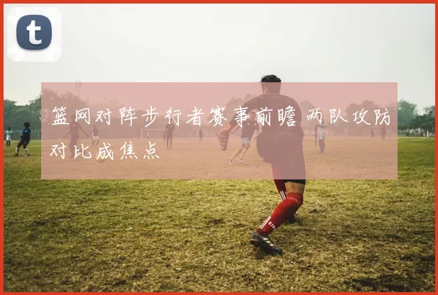篮网对阵步行者赛事前瞻 两队攻防对比成焦点
