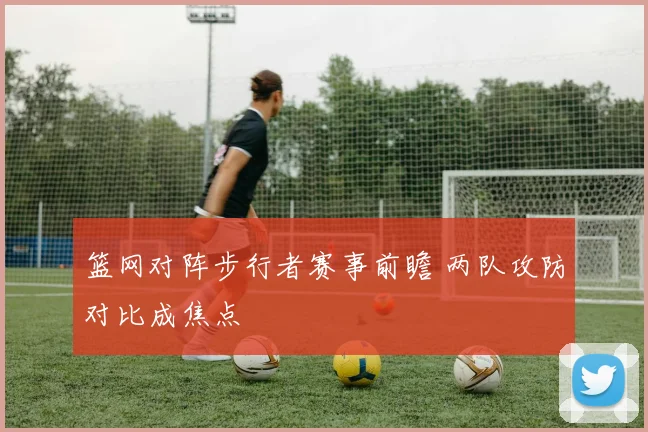 篮网对阵步行者赛事前瞻 两队攻防对比成焦点