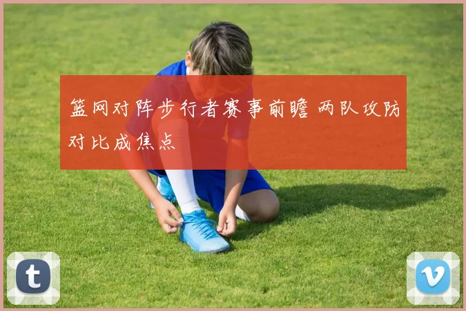 篮网对阵步行者赛事前瞻 两队攻防对比成焦点