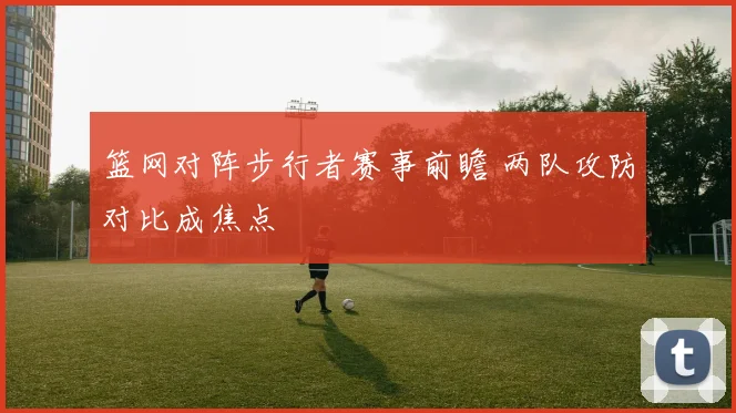 篮网对阵步行者赛事前瞻 两队攻防对比成焦点