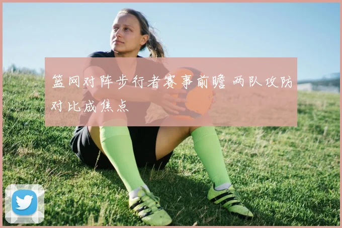 篮网对阵步行者赛事前瞻 两队攻防对比成焦点