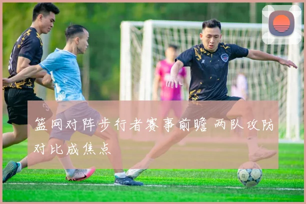 篮网对阵步行者赛事前瞻 两队攻防对比成焦点