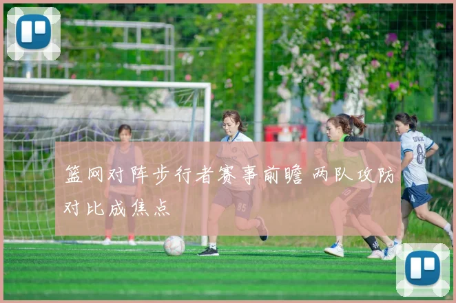 篮网对阵步行者赛事前瞻 两队攻防对比成焦点
