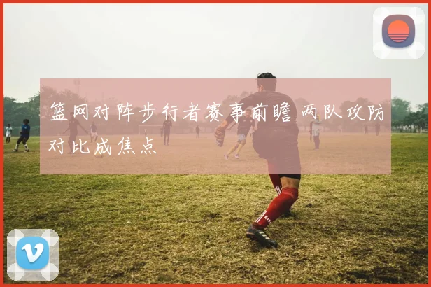 篮网对阵步行者赛事前瞻 两队攻防对比成焦点