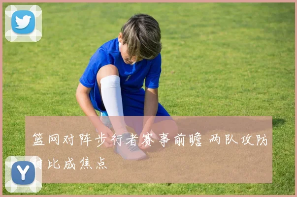 篮网对阵步行者赛事前瞻 两队攻防对比成焦点