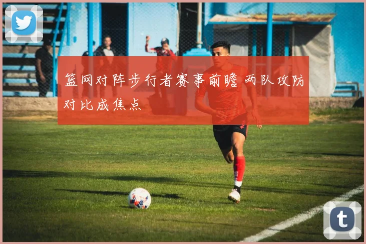 篮网对阵步行者赛事前瞻 两队攻防对比成焦点