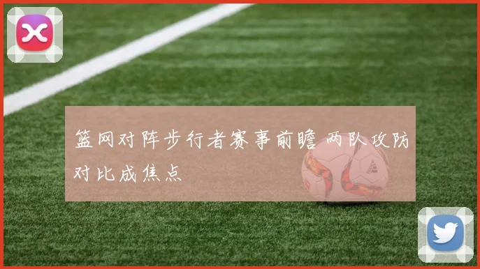 篮网对阵步行者赛事前瞻 两队攻防对比成焦点