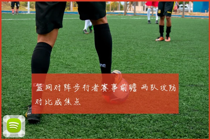 篮网对阵步行者赛事前瞻 两队攻防对比成焦点