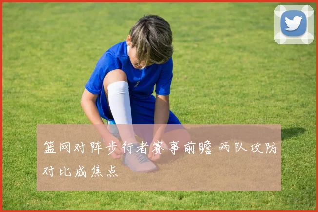 篮网对阵步行者赛事前瞻 两队攻防对比成焦点