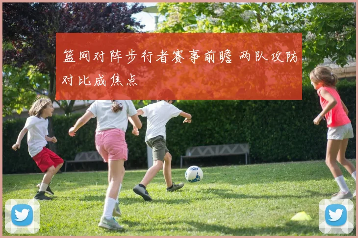 篮网对阵步行者赛事前瞻 两队攻防对比成焦点