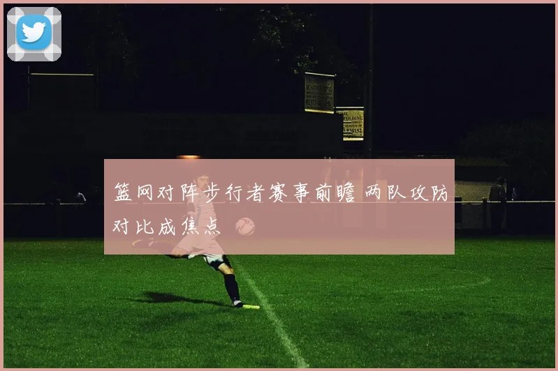 篮网对阵步行者赛事前瞻 两队攻防对比成焦点