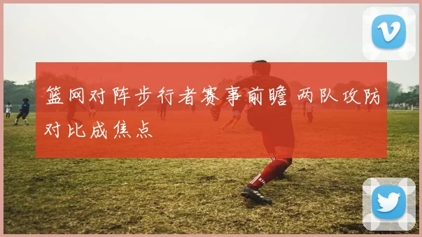 篮网对阵步行者赛事前瞻 两队攻防对比成焦点