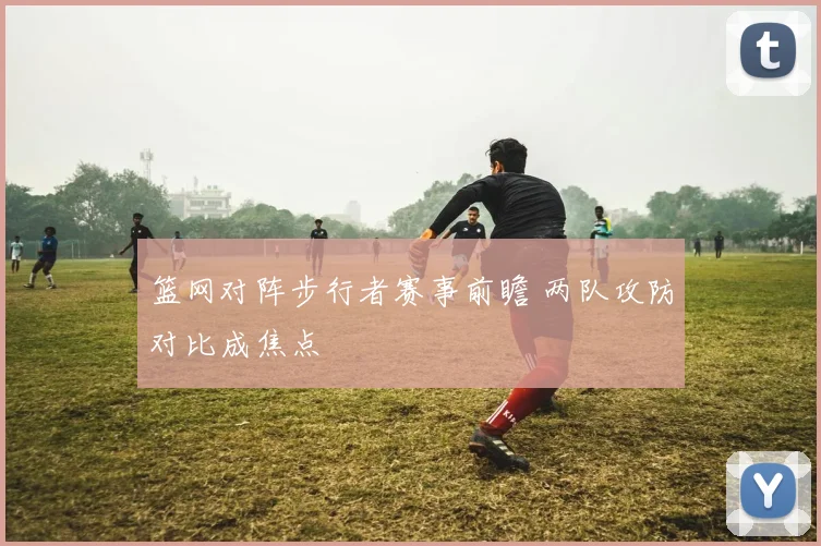 篮网对阵步行者赛事前瞻 两队攻防对比成焦点