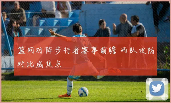 篮网对阵步行者赛事前瞻 两队攻防对比成焦点