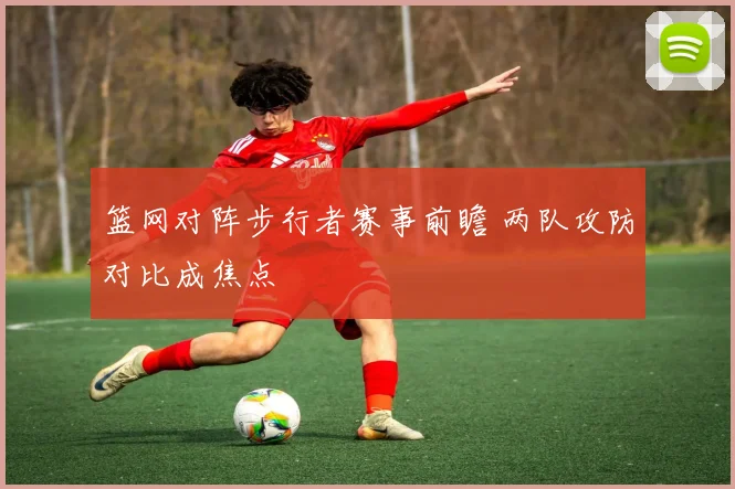 篮网对阵步行者赛事前瞻 两队攻防对比成焦点