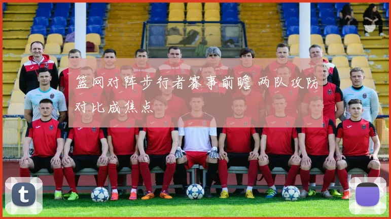 篮网对阵步行者赛事前瞻 两队攻防对比成焦点