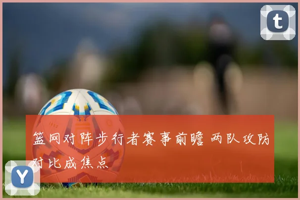篮网对阵步行者赛事前瞻 两队攻防对比成焦点