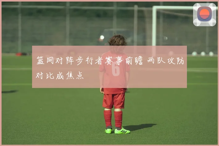 篮网对阵步行者赛事前瞻 两队攻防对比成焦点