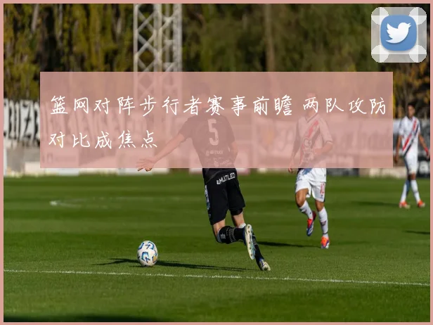 篮网对阵步行者赛事前瞻 两队攻防对比成焦点