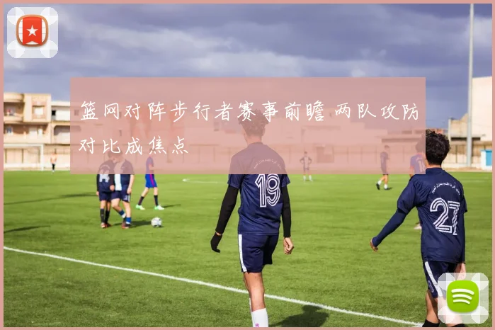 篮网对阵步行者赛事前瞻 两队攻防对比成焦点