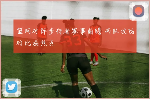 篮网对阵步行者赛事前瞻 两队攻防对比成焦点