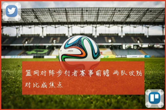 篮网对阵步行者赛事前瞻 两队攻防对比成焦点