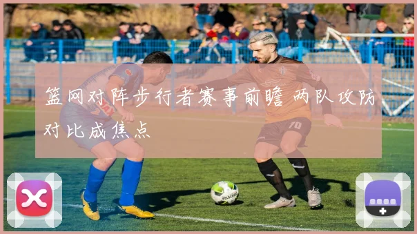 篮网对阵步行者赛事前瞻 两队攻防对比成焦点