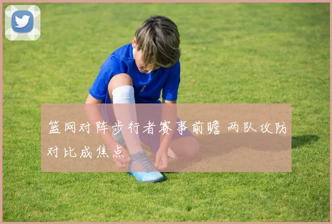 篮网对阵步行者赛事前瞻 两队攻防对比成焦点