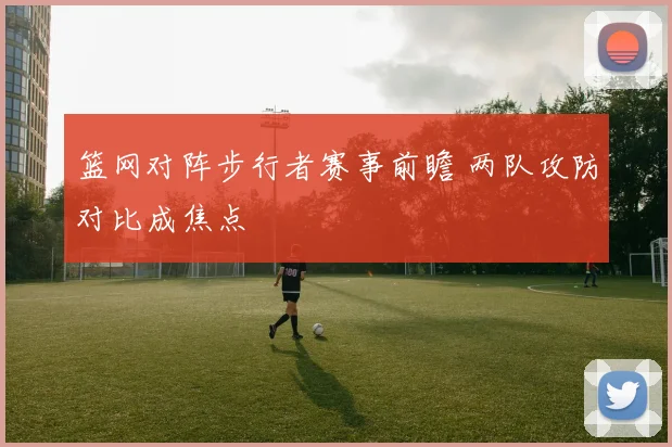 篮网对阵步行者赛事前瞻 两队攻防对比成焦点